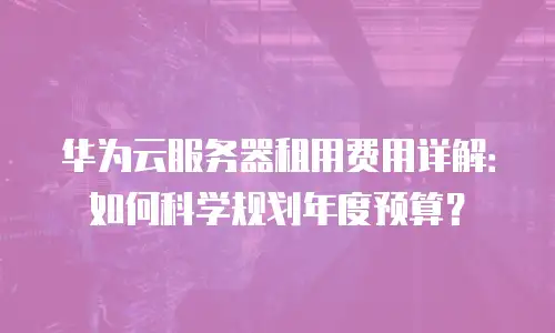 华为云服务器租用费用详解：如何科学规划年度预算？