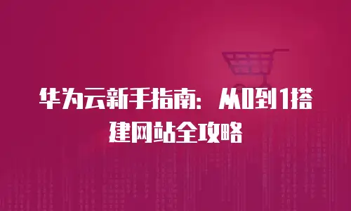 华为云新手指南：从0到1搭建网站全攻略
