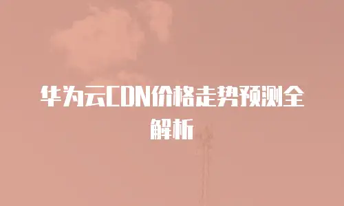 华为云CDN价格走势预测全解析