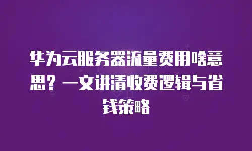 华为云服务器流量费用啥意思？一文讲清收费逻辑与省钱策略