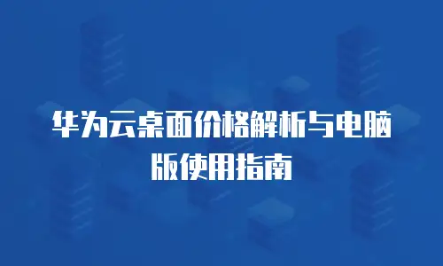 华为云桌面价格解析与电脑版使用指南