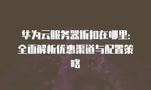 华为云服务器折扣在哪里：全面解析优惠渠道与配置策略