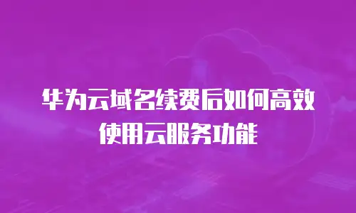 华为云域名续费后如何高效使用云服务功能