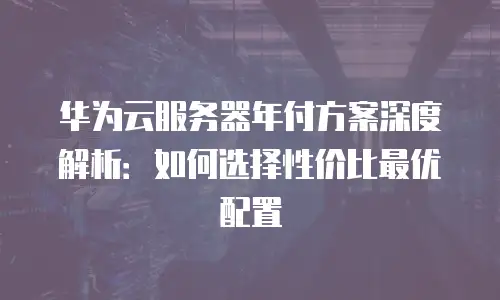 华为云服务器年付方案深度解析：如何选择性价比最优配置