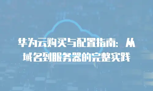 华为云购买与配置指南：从域名到服务器的完整实践
