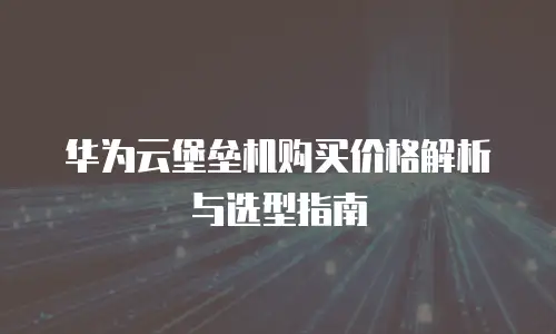 华为云堡垒机购买价格解析与选型指南