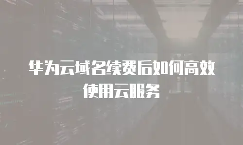 华为云域名续费后如何高效使用云服务