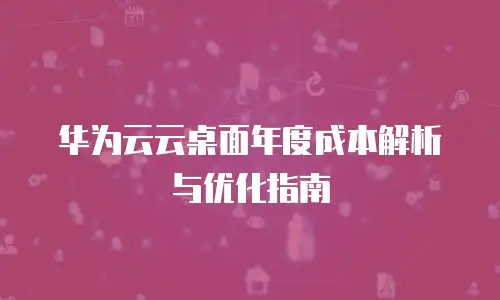 华为云云桌面年度成本解析与优化指南