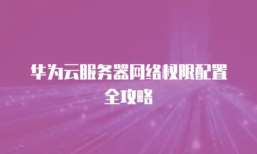 华为云服务器网络权限配置全攻略