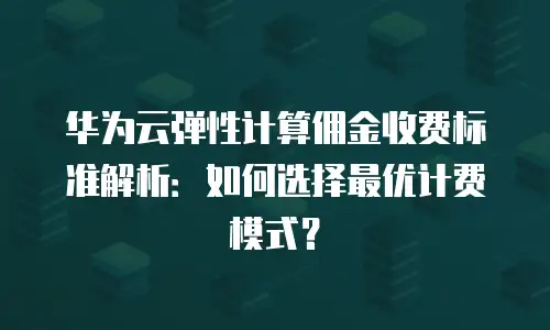 华为云弹性计算佣金收费标准解析：如何选择最优计费模式？