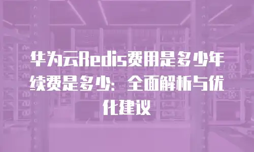 华为云Redis费用是多少年续费是多少：全面解析与优化建议