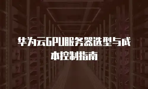 华为云GPU服务器选型与成本控制指南