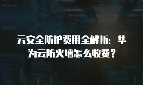 云安全防护费用全解析：华为云防火墙怎么收费？