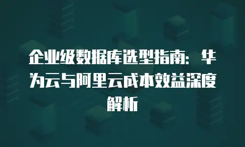 企业级数据库选型指南：华为云与阿里云成本效益深度解析