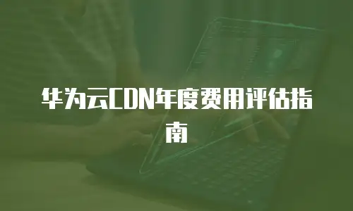 华为云CDN年度费用评估指南