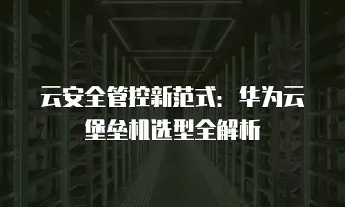 云安全管控新范式：华为云堡垒机选型全解析