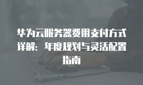 华为云服务器费用支付方式详解：年度规划与灵活配置指南