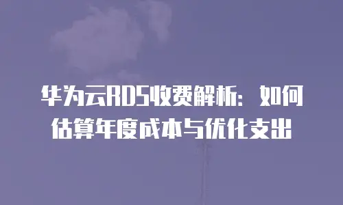 华为云RDS收费解析：如何估算年度成本与优化支出