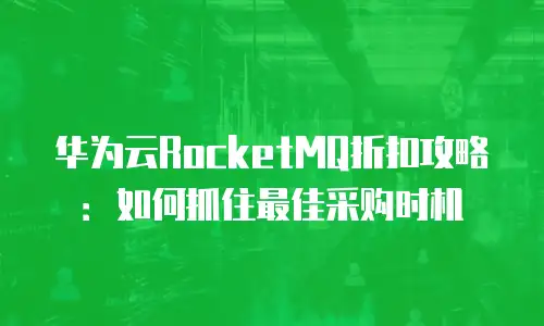 华为云RocketMQ折扣攻略：如何抓住最佳采购时机