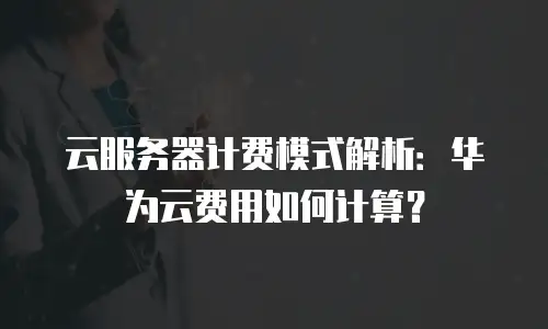 云服务器计费模式解析：华为云费用如何计算？