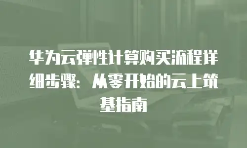 华为云弹性计算购买流程详细步骤：从零开始的云上筑基指南