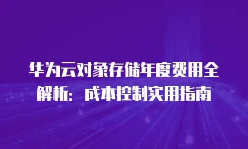 华为云对象存储年度费用全解析：成本控制实用指南