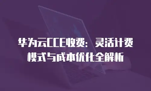 华为云CCE收费：灵活计费模式与成本优化全解析