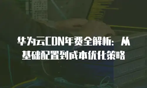 华为云CDN年费全解析：从基础配置到成本优化策略
