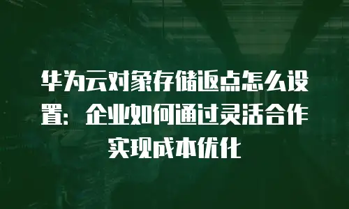 华为云对象存储返点怎么设置：企业如何通过灵活合作实现成本优化