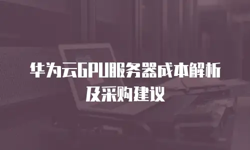 华为云GPU服务器成本解析及采购建议