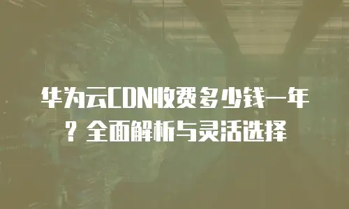 华为云CDN收费多少钱一年？全面解析与灵活选择