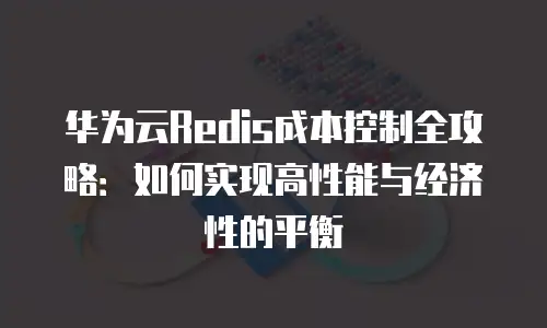 华为云Redis成本控制全攻略：如何实现高性能与经济性的平衡