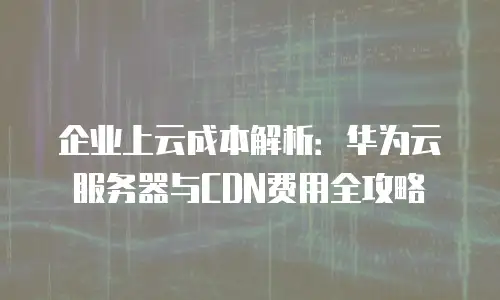 企业上云成本解析：华为云服务器与CDN费用全攻略