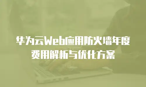 华为云Web应用防火墙年度费用解析与优化方案