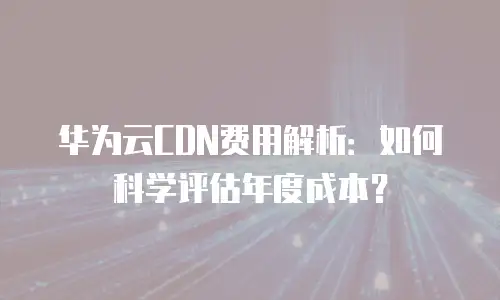 华为云CDN费用解析：如何科学评估年度成本？