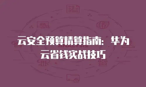 云安全预算精算指南：华为云省钱实战技巧