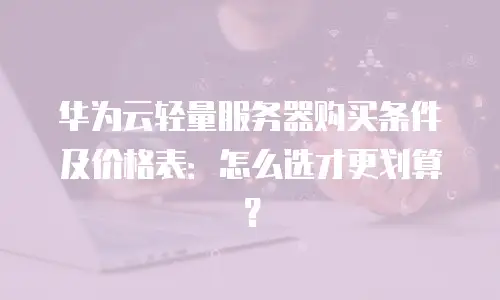 华为云轻量服务器购买条件及价格表：怎么选才更划算？
