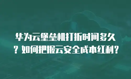 华为云堡垒机打折时间多久？如何把握云安全成本红利？