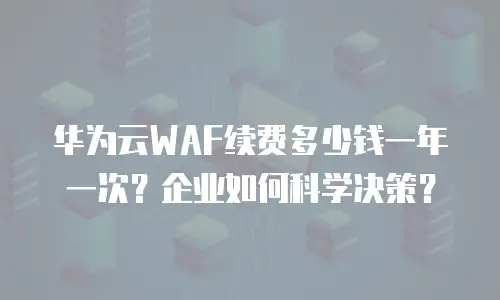 华为云WAF续费多少钱一年一次？企业如何科学决策？