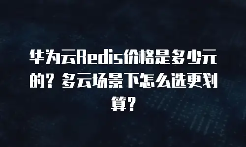 华为云Redis价格是多少元的？多云场景下怎么选更划算？