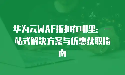 华为云WAF折扣在哪里：一站式解决方案与优惠获取指南