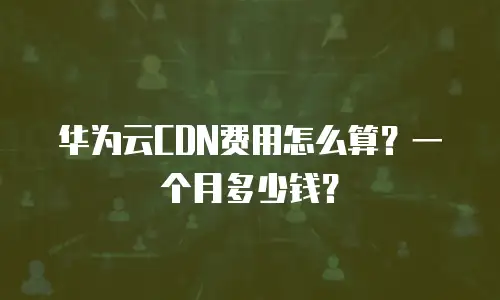 华为云CDN费用怎么算？一个月多少钱？