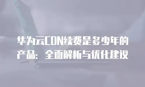 华为云CDN续费是多少年的产品：全面解析与优化建议
