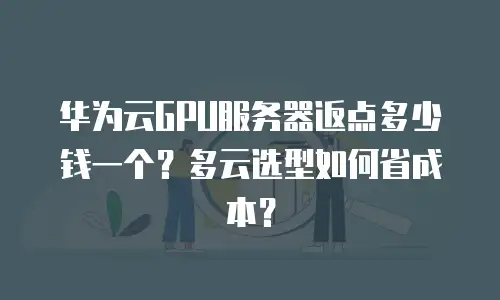 华为云GPU服务器返点多少钱一个？多云选型如何省成本？