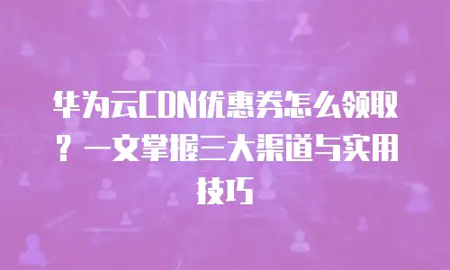华为云CDN优惠券怎么领取？一文掌握三大渠道与实用技巧