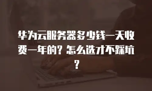 华为云服务器多少钱一天收费一年的？怎么选才不踩坑？