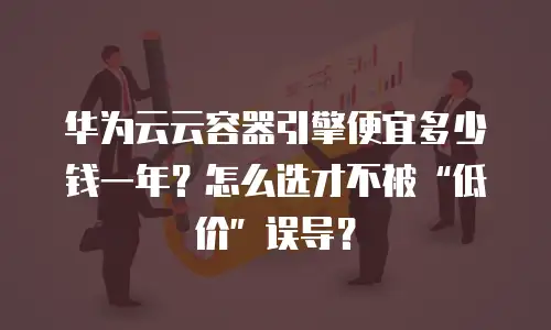 华为云云容器引擎便宜多少钱一年？怎么选才不被&ldquo;低价&rdquo;误导？