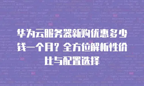 华为云服务器新购优惠多少钱一个月？全方位解析性价比与配置选择