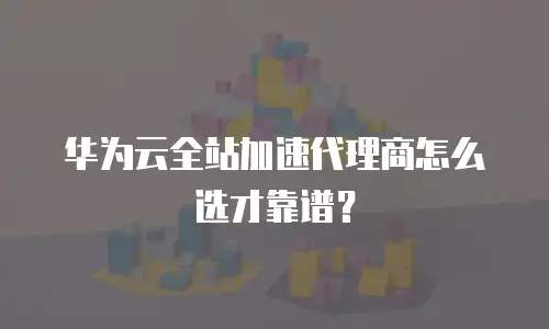 华为云全站加速代理商怎么选才靠谱？