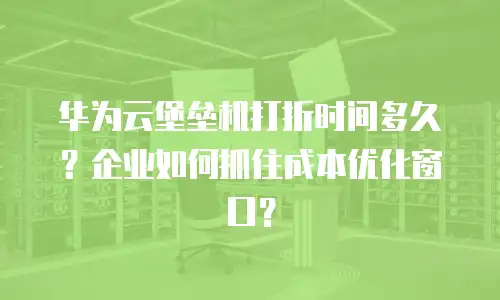 华为云堡垒机打折时间多久？企业如何抓住成本优化窗口？